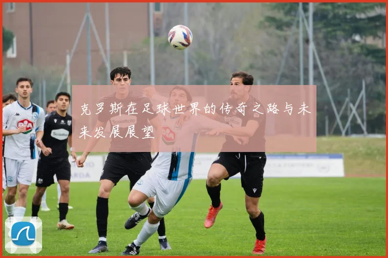 克罗斯在足球世界的传奇之路与未来发展展望