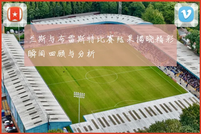 兰斯与布雷斯特比赛结果揭晓精彩瞬间回顾与分析