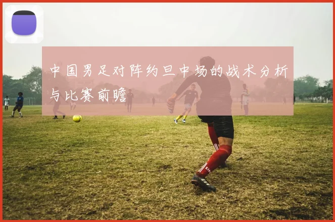 中国男足对阵约旦中场的战术分析与比赛前瞻