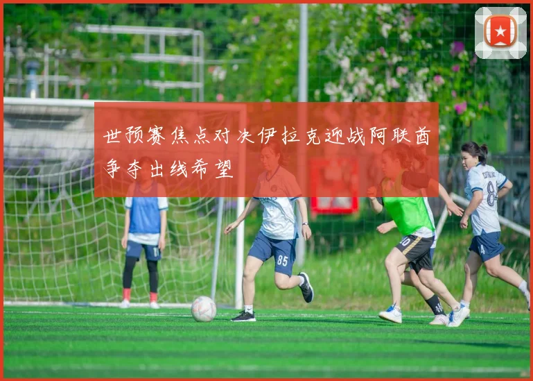 世预赛焦点对决伊拉克迎战阿联酋争夺出线希望