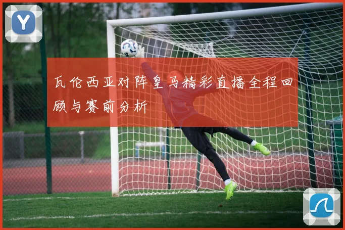 瓦伦西亚对阵皇马精彩直播全程回顾与赛前分析